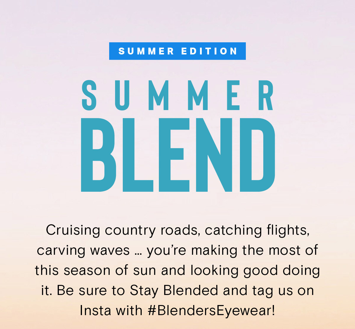 SUMMER EDITION | SUMMER BLEND |Cruising country roads, catching flights, carving waves … you’re making the most of this season of sun and looking good doing it. Be sure to Stay Blended and tag us on Insta with #BlendersEyewear! 