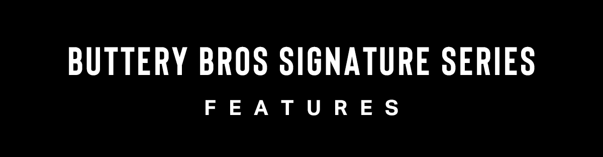 BUTTERY BROS SIGNATURE SERIES FEATURES