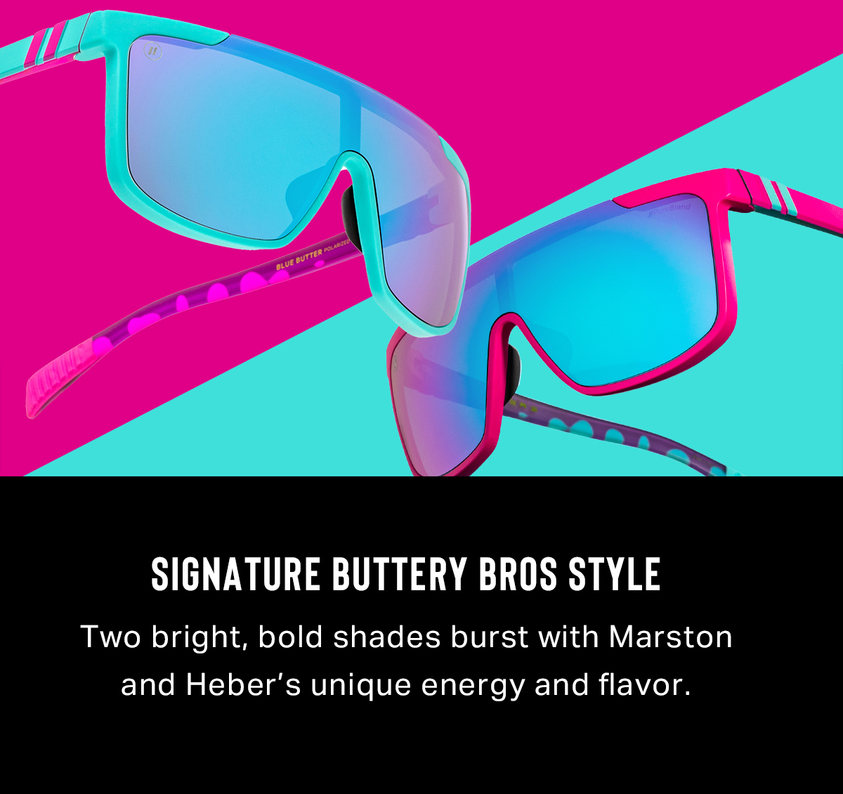 Signature Buttery Bros Style | Two bright, bold shades burst with Marston and Heber’s unique energy and flavor.
