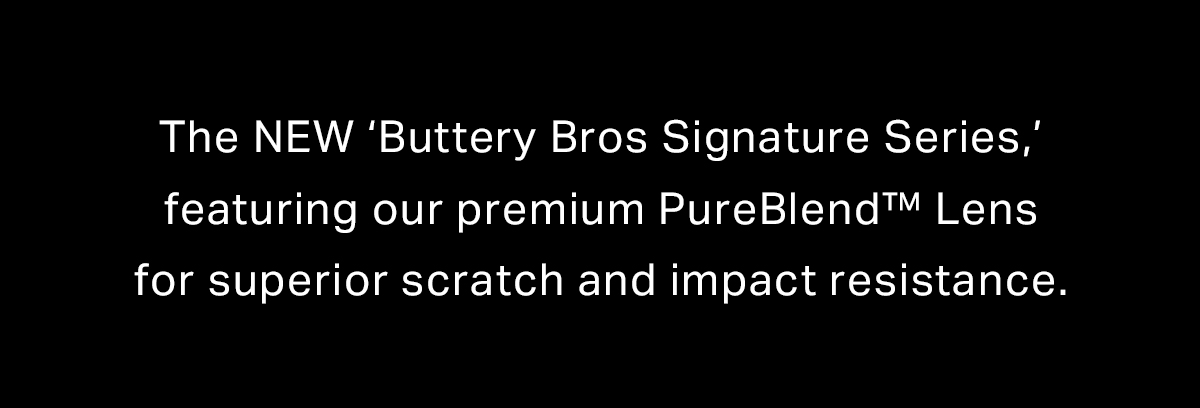 The NEW ‘Buttery Bros Signature Series,’ featuring our premium PureBlend™ Lens for superior scratch and impact resistance.