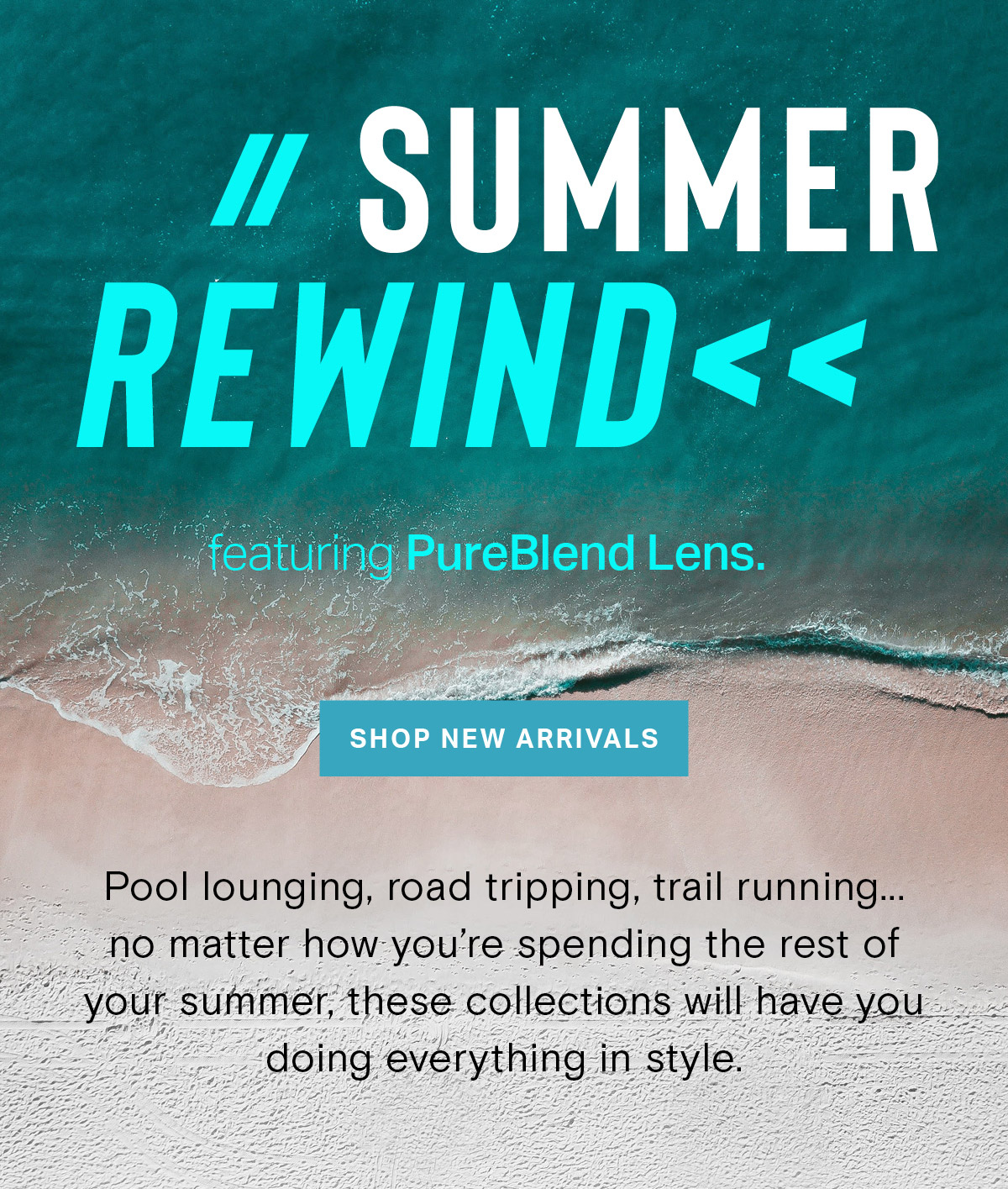 // SUMMER REWIND << featuring PureBlend Lens. | SHOP NEW ARRIVALS | Pool lounging, road tripping, trail running … no matter how you’re spending the rest of your summer, these collections will have you doing everything in style.