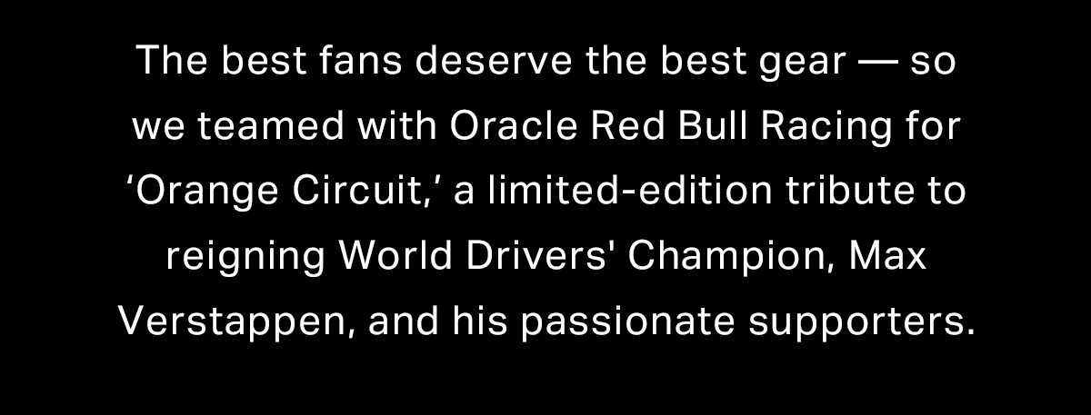 The best fans deserve the best gear - so we teamed with Oracle Red Bull Racing for 'Orange Circuit,' a limited-edition tribute to reigning World Drivers' Champion, Max Verstappen, and his passionate supporters. 