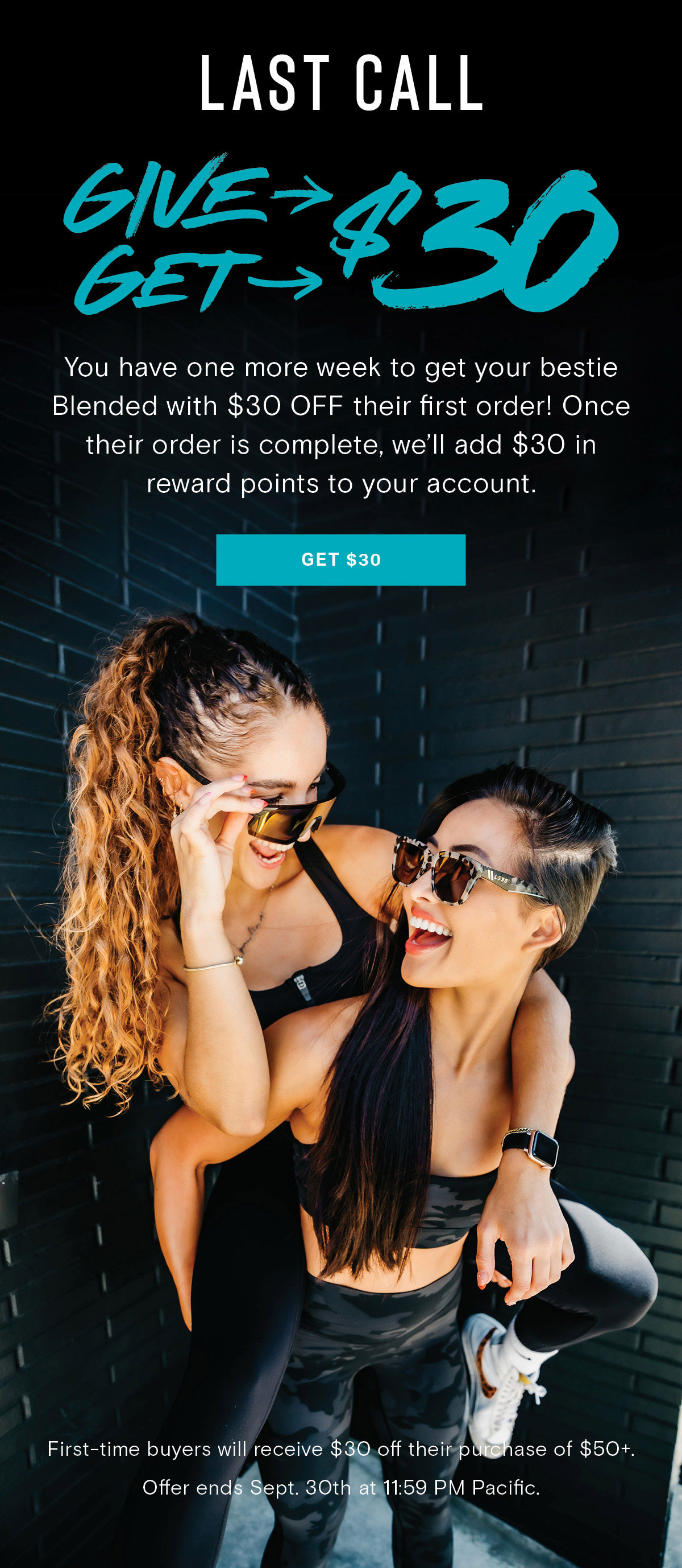 LAST CALL | GIVE $30, GET $30 | You have one more week to get your bestie Blended with $30 OFF their first order! Once their order is complete, we'll add $30 in reward points to your account. | First-time buyers will receive $30 off their purchase of $50+. Offer ends Sept. 30th. at 11:59 PM Pacific.