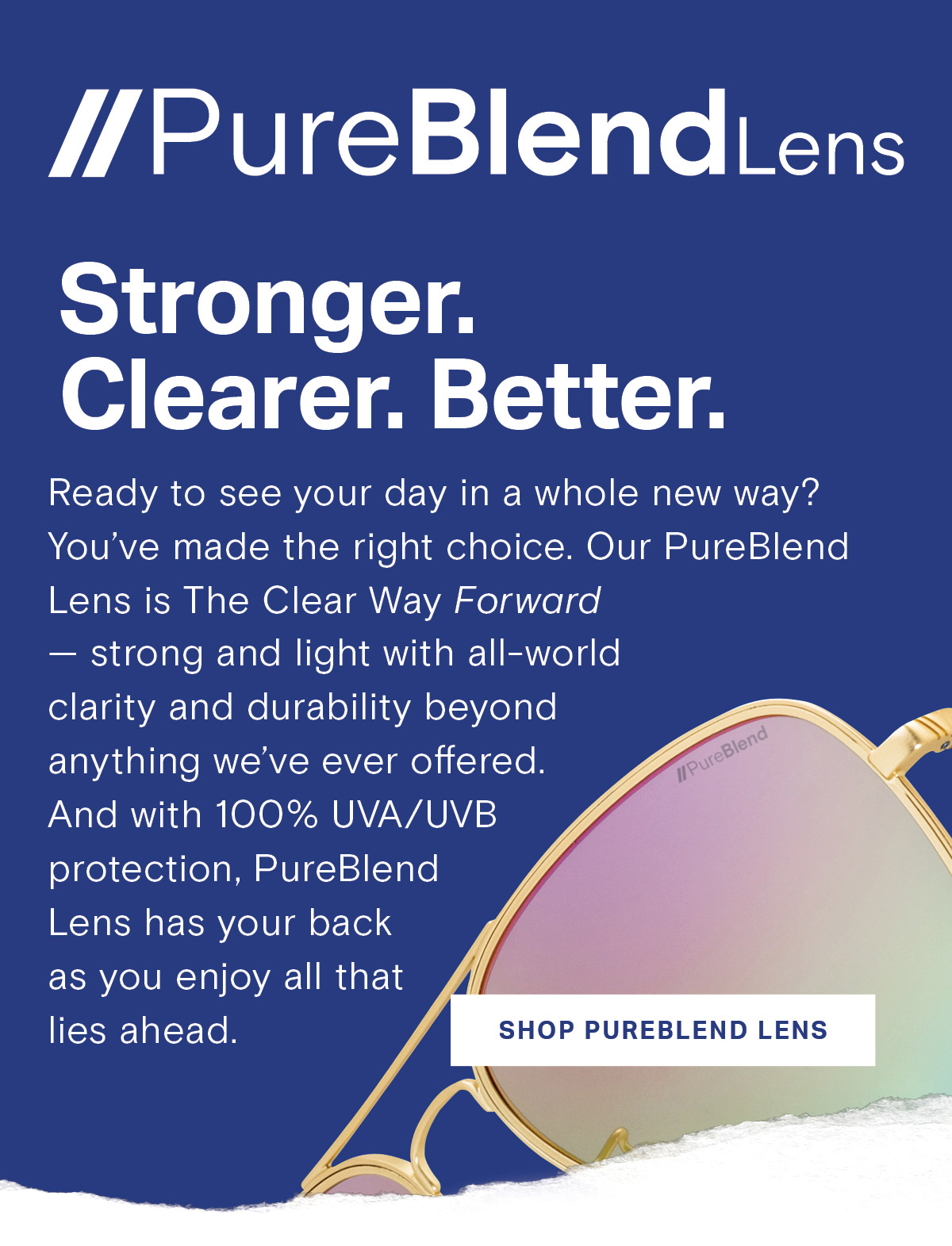 PureBlend Lens // Stronger. Clearer. Better. | Ready to see your day in a whole new way? You’ve made the right choice. Our PureBlend Lens is The Clear Way Forward — strong and light with all-world clarity and durability beyond anything we’ve ever offered. And with 100% UVA/UVB protection, PureBlend Lens has your back as you enjoy all that lies ahead. | SHOP PUREBLEND LENS