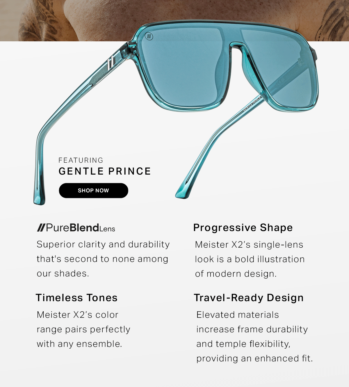 Featuring Mojave Love // Gentle Prince // Nightspot // Nimble Beast | Progressive Shape // Meister X2’s single-lens look is a bold illustration of modern design.  | Travel-ready Design // Elevated materials increase frame durability and temple flexibility, providing an enhanced fit. | Timeless Tones // Meister X2’s color range pairs perfectly with any ensemble. | PureBlend Lens // Superior clarity and durability that's second to none among our shades.