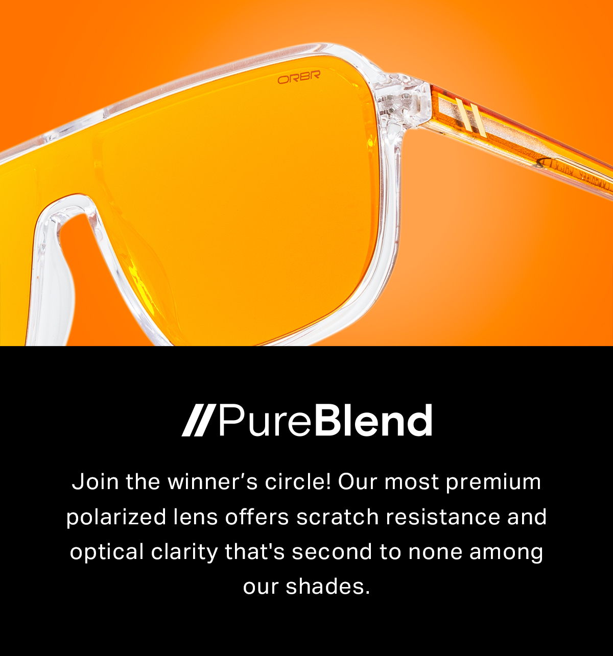 PureBlend™ Lens Join the winner’s circle! Our most premium polarized lens offers scratch resistance and optical clarity that's second to none among our shades.